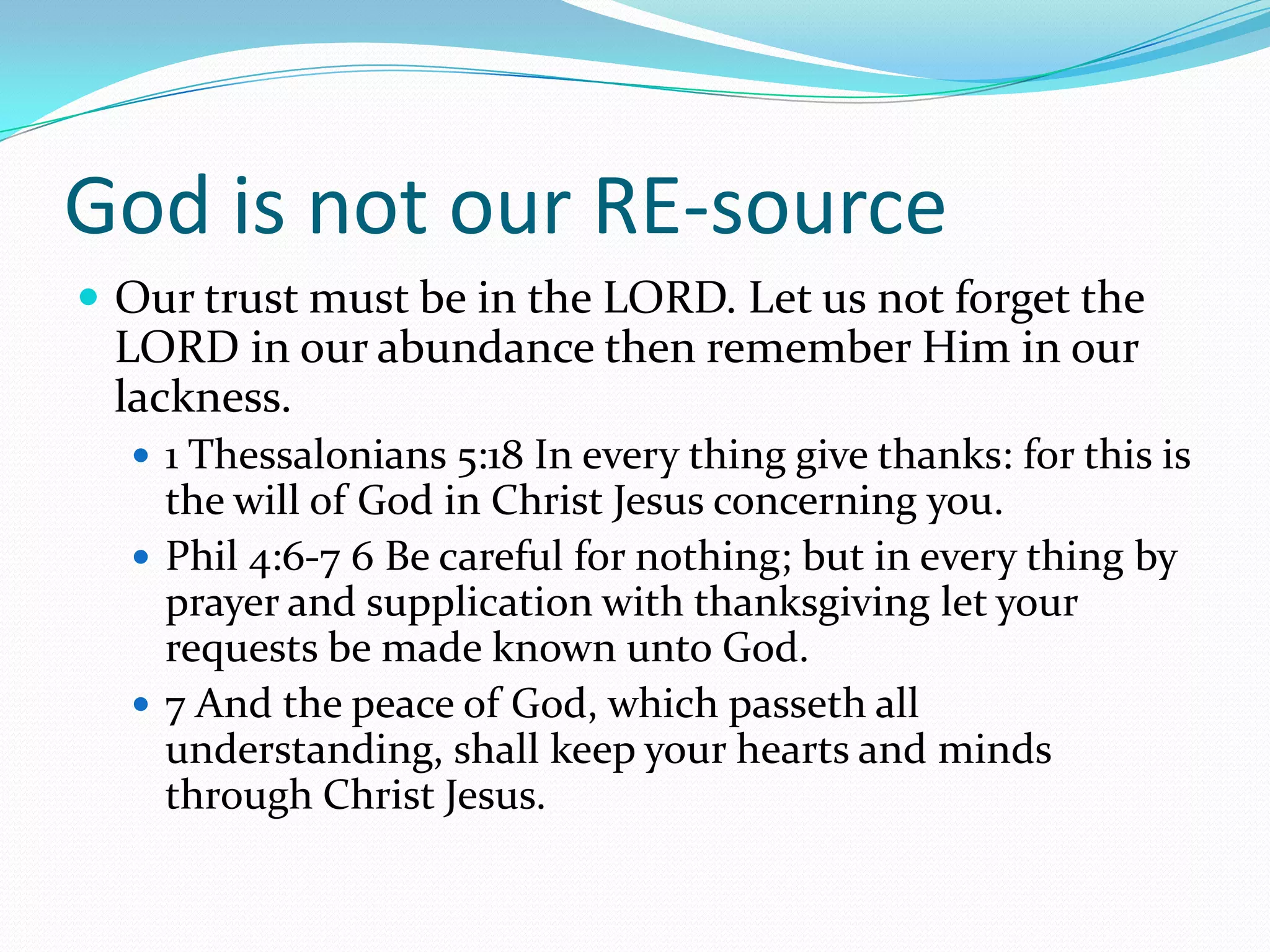 God is not our RE-source
 Our trust must be in the LORD. Let us not forget the
 LORD in our abundance then remember Him in our
 lackness.
   1 Thessalonians 5:18 In every thing give thanks: for this is
    the will of God in Christ Jesus concerning you.
   Phil 4:6-7 6 Be careful for nothing; but in every thing by
    prayer and supplication with thanksgiving let your
    requests be made known unto God.
   7 And the peace of God, which passeth all
    understanding, shall keep your hearts and minds
    through Christ Jesus.
 