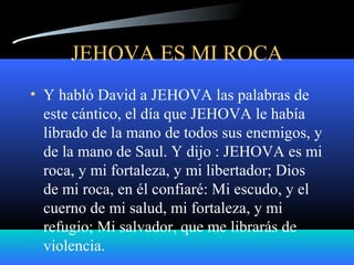 JEHOVA ES MI ROCA
• Y habló David a JEHOVA las palabras de
este cántico, el día que JEHOVA le había
librado de la mano de todos sus enemigos, y
de la mano de Saul. Y dijo : JEHOVA es mi
roca, y mi fortaleza, y mi libertador; Dios
de mi roca, en él confiaré: Mi escudo, y el
cuerno de mi salud, mi fortaleza, y mi
refugio; Mi salvador, que me librarás de
violencia.
 