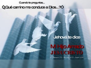 Cuando te preguntas... “ ¿Qué camino me conduce a Dios...?” Jehová te dice Mi Hijo Amado JESUCRISTO (1° Timoteo 2:5 - Hechos 4:12 - Juan 3:16) 