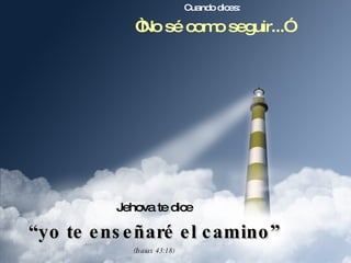 Cuando dices: “ No sé como seguir...” Jehova te dice “ yo te enseñaré el camino” (Isaias 43:18) 