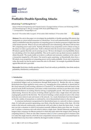 applied
sciences
Article
Profitable Double-Spending Attacks
Jehyuk Jang and Heung-No Lee *
School of Electrical Engineering and Computer Science, Gwangju Institute of Science and Technology (GIST),
123 Cheomdangwagi-ro, Buk-gu, Gwangju 61005, Korea; jjh2014@gist.ac.kr
* Correspondence: heungno@gist.ac.kr
Received: 9 November 2020; Accepted: 25 November 2020; Published: 27 November 2020 

Abstract: Our aim in this paper is to investigate the profitability of double-spending (DS) attacks that
manipulate an a priori mined transaction in a blockchain. It was well understood that a successful DS
attack is established when the proportion of computing power an attacker possesses is higher than that
of the honest network. What is not yet well understood is how threatening a DS attack with less than
50% computing power used can be. Namely, DS attacks at any proportion can be a threat as long as
the chance to make a good profit exists. Profit is obtained when the revenue from making a successful
DS attack is greater than the cost of carrying out one. We have developed a novel probability theory
for calculating a finite time attack probability. This can be used to size up attack resources needed to
obtain the profit. The results enable us to derive a sufficient and necessary condition on the value of
a transaction targeted by a DS attack. Our result is quite surprising: we theoretically show how a
DS attack at any proportion of computing power can be made profitable. Given one’s transaction
value, the results can also be used to assess the risk of a DS attack. An example of profitable DS attack
against BitcoinCash is provided.
Keywords: blockchain; double-spending attack; Fraud risk analysis; profitability; time-finite analysis;
probability distribution; combinatorics
1. Introduction
A blockchain is a distributed ledger which has originated from the desire to find a novel alternative
to centralized ledgers such as transactions through third parties [1]. Besides the role as a ledger,
blockchains have been applied to many areas, e.g., managing the access authority to shared data in
the cloud network [2] and averting collusion in e-Auction [3]. In a blockchain network based on the
proof-of-work (PoW) mechanism, each miner verifies transactions and tries to put them into a block
and mold the block to an existing chain by solving a cryptographic puzzle. This series of processes is
called mining. However, the success of mining a block is given to only a single miner who solves the
cryptographic puzzle for the first time. The reward of minting a certain amount of coins to the winner
motivates more miners to join and remain in the network. As a result, blockchains have been designed
so that the validity of transactions is confirmed by a lot of decentralized miners in the network.
A consensus mechanism is programmed for decentralized peers in a network to share a common
chain. If a full-node succeeds in generating a new block, it has the latest version of the chain. All of the
nodes in the network continuously communicate with each other to share the latest chain. A node
may run into a situation in which it encounters mutually different chains more than one. In such a
case, it utilizes a consensus rule with which it selects a single chain. Satoshi Nakamoto suggested the
longest chain consensus for Bitcoin protocol in which the node selects the longest chain among all
competing chains [1]. There are also other consensus rules [4,5], but a common goal of consensus rules
is to select the single chain by which the most computation resources have been consumed based on
the belief that it may have been verified by the largest number of miners.
Appl. Sci. 2020, 10, 8477; doi:10.3390/app10238477 www.mdpi.com/journal/applsci
 