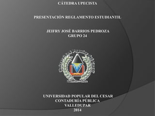 CÁTEDRA UPECISTA 
PRESENTACIÓN REGLAMENTO ESTUDIANTIL 
JEIFRY JOSÉ BARRIOS PEDROZA 
GRUPO 24 
UNIVERSIDAD POPULAR DEL CESAR 
CONTADURÍA PÚBLICA 
VALLEDUPAR 
2014 
 
