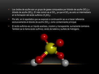 • Los óxidos de azufre son un grupo de gases compuestos por trióxido de azufre (SO3) y
dióxido de azufre (SO2). El más común es el SO2, ya que el SO3 es solo un intermediario
en la formación del ácido sulfúrico (H2SO4).
• Por ello, en lo apartados que se exponen a continuación se va a hacer referencia
exclusivamente al dióxido de azufre (SO2), como contaminante principal.
• El ácido sulfúrico es un líquido aceitoso, incoloro y transparente, sumamente corrosivo.
También se le llama ácido sulfínico, ácido de batería y sulfato de hidrógeno.
 