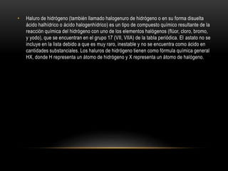• Haluro de hidrógeno (también llamado halogenuro de hidrógeno o en su forma disuelta
ácido halhídrico o ácido halogenhídrico) es un tipo de compuesto químico resultante de la
reacción química del hidrógeno con uno de los elementos halógenos (flúor, cloro, bromo,
y yodo), que se encuentran en el grupo 17 (VII, VIIA) de la tabla periódica. El astato no se
incluye en la lista debido a que es muy raro, inestable y no se encuentra como ácido en
cantidades substanciales. Los haluros de hidrógeno tienen como fórmula química general
HX, donde H representa un átomo de hidrógeno y X representa un átomo de halógeno.
 