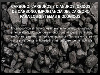 CARBONO, CARBUROS Y CIANUROS, ÓXIDOS
DE CARBONO, IMPORTANCIA DEL CARBONO
PARA LOS SISTEMAS BIOLÓGICOS.
• El carbono, con símbolo C, es un elemento químico no metálico
y tetravalente, lo que quiere decir que dispone de cuatro
electrones para formar enlaces químicos. Su existencia se
conoce desde la antigüedad y es la base de la química
orgánica.
 