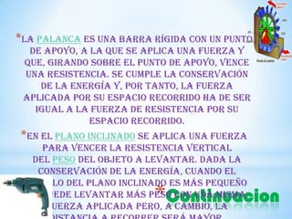 *Continuacion
*La palanca es una barra rígida con un punto
de apoyo, a la que se aplica una fuerza y
que, girando sobre el punto de apoyo, vence
una resistencia. Se cumple la conservación
de la energía y, por tanto, la fuerza
aplicada por su espacio recorrido ha de ser
igual a la fuerza de resistencia por su
espacio recorrido.
*En el plano inclinado se aplica una fuerza
para vencer la resistencia vertical
del peso del objeto a levantar. Dada la
conservación de la energía, cuando el
ángulo del plano inclinado es más pequeño
se puede levantar más peso con una misma
fuerza aplicada pero, a cambio, la
 
