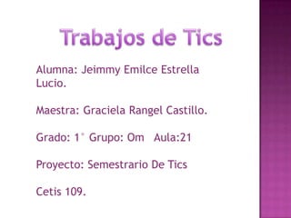 Alumna: Jeimmy Emilce Estrella
Lucio.
Maestra: Graciela Rangel Castillo.

Grado: 1° Grupo: Om Aula:21
Proyecto: Semestrario De Tics
Cetis 109.

 