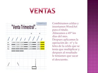 Combinamos celdas y
insertamos WordArt
para el titulo.
Alineamos a 45° los
dias del mes.
Despues aplicamos la
operación de : nº y la
letra de la celda que se
tenia que multiplicar y
despues al resultado
le teniamos que sacar
el descuento.

 
