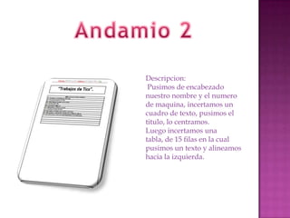 Descripcion:
Pusimos de encabezado
nuestro nombre y el numero
de maquina, incertamos un
cuadro de texto, pusimos el
titulo, lo centramos.
Luego incertamos una
tabla, de 15 filas en la cual
pusimos un texto y alineamos
hacia la izquierda.

 