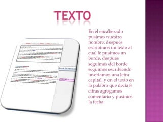 En el encabezado
pusimos nuestro
nombre, después
escribimos un texto al
cual le pusimos un
borde, después
seguimos del borde
seguimos escribiendo
insertamos una letra
capital, y en el texto en
la palabra que decía 8
cifras agregamos
comentario y pusimos
la fecha.

 
