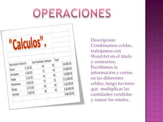 Descripcion:
Combinamos celdas,
trabajamos con
WordArt en el titulo
y centramos.
Escribimos la
información y costos
en las diferentes
celdas, luego tuvimos
que multiplicar las
cantidades vendidas
y sumar los totales.

 