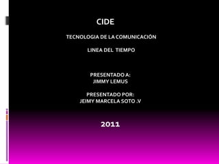 CIDE TECNOLOGIA DE LA COMUNICACIÓN LINEA DEL  TIEMPO PRESENTADO A: JIMMY LEMUS PRESENTADO POR: JEIMY MARCELA SOTO .V 2011 