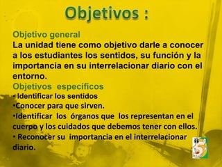 Objetivo general
La unidad tiene como objetivo darle a conocer
a los estudiantes los sentidos, su función y la
importancia en su interrelacionar diario con el
entorno.
Objetivos específicos
• Identificar los sentidos
•Conocer para que sirven.
•Identificar los órganos que los representan en el
cuerpo y los cuidados que debemos tener con ellos.
• Reconocer su importancia en el interrelacionar
diario.
 