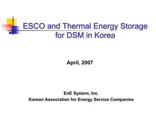 April, 2007
EnE System, Inc.
Korean Association for Energy Service Companies
ESCO and Thermal Energy Storage
for DSM in Korea
 