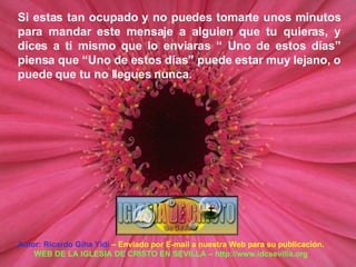 Autor: Ricardo Giha Yidi  – Enviado por E-mail a nuestra Web para su publicación. WEB DE LA IGLESIA DE CRISTO EN SEVILLA – http://www.idcsevilla.org Si estas tan ocupado y no puedes tomarte unos minutos para mandar este mensaje a alguien que tu quieras, y dices a ti mismo que lo enviaras “ Uno de estos días” piensa que “Uno de estos días” puede estar muy lejano, o puede que tu no llegues nunca. 