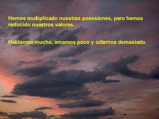 Hemos multiplicado nuestras posesiones, pero hemos reducido nuestros valores. Hablamos mucho, amamos poco y odiamos demasiado. 