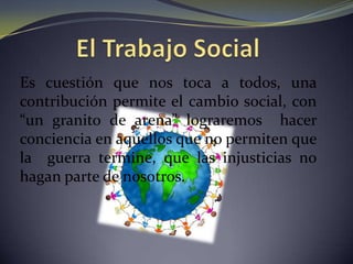 El Trabajo SocialEs cuestión que nos toca a todos, una contribución permite el cambio social, con “un granito de arena” lograremos  hacer conciencia en aquellos que no permiten que la  guerra termine, que las injusticias no hagan parte de nosotros.