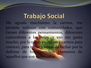 Trabajo SocialMe agrada muchísimo la carrera, me permite trabajar con comunidades, que tienen diferentes pensamientos, diferentes costumbres a las mías, y eso me gusta mucho, por lo tanto escogí esta carrera para conocer, para mirar y tratar de luchar por la defensa de los Derechos Humanos de aquellos que son vulnerados