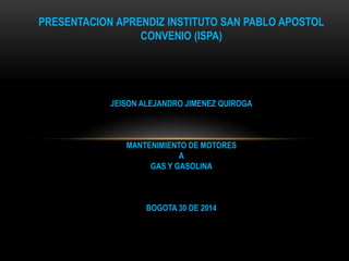 PRESENTACION APRENDIZ INSTITUTO SAN PABLO APOSTOL
CONVENIO (ISPA)
JEISON ALEJANDRO JIMENEZ QUIROGA
MANTENIMIENTO DE MOTORES
A
GAS Y GASOLINA
BOGOTA 30 DE 2014
 