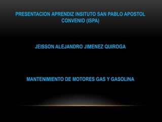 PRESENTACION APRENDIZ INSITUTO SAN PABLO APOSTOL
CONVENIO (ISPA)
JEISSON ALEJANDRO JIMENEZ QUIROGA
MANTENIMIENTO DE MOTORES GAS Y GASOLINA
 