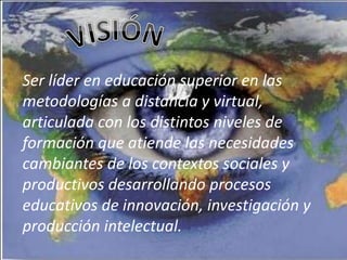 Ser líder en educación superior en las
metodologías a distancia y virtual,
articulada con los distintos niveles de
formación que atiende las necesidades
cambiantes de los contextos sociales y
productivos desarrollando procesos
educativos de innovación, investigación y
producción intelectual.
 