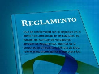 Que de conformidad con lo dispuesto en el
literal f del artículo 36 de los Estatutos, es
función del Consejo de Fundadores,
aprobar los Reglamentos Internos de la
Corporación Universitaria Minuto de Dios,
reformarlos, promulgarlos e interpretarlos.
 