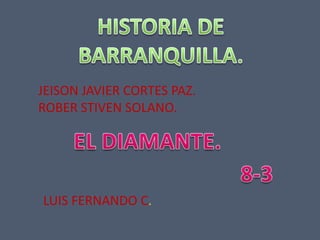 HISTORIA DE BARRANQUILLA. JEISON JAVIER CORTES PAZ. ROBER STIVEN SOLANO. EL DIAMANTE. 8-3 LUIS FERNANDO C. 