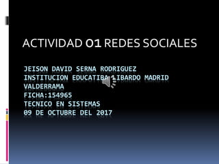 JEISON DAVID SERNA RODRIGUEZ
INSTITUCION EDUCATIBA LIBARDO MADRID
VALDERRAMA
FICHA:154965
TECNICO EN SISTEMAS
09 DE OCTUBRE DEL 2017
ACTIVIDAD 01REDES SOCIALES
 