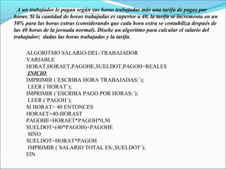 A un trabajador le pagan según sus horas trabajadas más una tarifa de pagos por
horas. Si la cantidad de horas trabajadas es superior a 40, la tarifa se incrementa en un
50% para las horas extras (considerando que cada hora extra se contabiliza después de
las 40 horas de la jornada normal). Diseñe un algoritmo para calcular el salario del
trabajador; dadas las horas trabajadas y la tarifa.
ALGORITMO SALARIO-DEL-TRABAJADOR
VARIABLE
HORAT,HORAET,PAGOHE,SUELDOT,PAGOH=REALES
INICIO
IMPRIMIR (´ESCRIBA HORA TRABAJADAS:´);
LEER (´HORAT´);
IMPRIMIR (´ESCRIBA PAGO POR HORAS:´);
LEER (´PAGOH´);
SI HORAT> 40 ENTONCES
HORAET=40-HORAST
PAGOHE=HORAET*PAGOH*0,50
SUELDOT=(40*PAGOH)+PAGOHE
SINO
SUELDOT=HORAT*PAGOH
IMPRIMIR (´SALARIO TOTAL ES:,SUELDOT´);
FIN
 