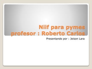 Niif para pymes
profesor : Roberto Carlos
Presentando por : Jeison Lara
 
