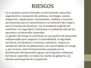 RIESGOS
Es un proceso social orientado a la formulación, ejecución,
seguimiento y evaluación de políticas, estrategias, planes,
programas, regulaciones, instrumentos, medidas y acciones
permanentes para el conocimiento y la reducción del riesgo y
para el manejo de desastres, con el propósito explícito de
contribuir a la seguridad, el bienestar, la calidad de vida de las
personas y al desarrollo sostenible.
La gestión del riesgo se constituye en una política de desarrollo
indispensable para asegurar la sostenibilidad, la seguridad
territorial, los derechos e intereses colectivos, mejorar la
calidad de vida de las poblaciones y las comunidades en riesgo
y, por lo tanto, está intrínsecamente asociada con la
planificación del desarrollo seguro, con la gestión ambiental
territorial sostenible, en todos los niveles de gobierno y la
efectiva participación de la población
 