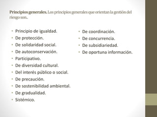 Principiosgenerales.Losprincipiosgeneralesqueorientanlagestióndel
riesgoson..
• Principio de igualdad.
• De protección.
• De solidaridad social.
• De autoconservación.
• Participativo.
• De diversidad cultural.
• Del interés público o social.
• De precaución.
• De sostenibilidad ambiental.
• De gradualidad.
• Sistémico.
• De coordinación.
• De concurrencia.
• De subsidiariedad.
• De oportuna información.
 