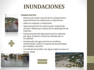 INUNDACIONES
POSIBLES EFECTOS
• Destrucción total o parcial de los componentes,
especialmente las captaciones y aducciones.
• Daños en equipos y maquinaria.
• Taponamiento de los sistemas por material de
arrastre. Rebose por exceso de la capacidad de los
sistemas.
• Contaminación del agua dentro de las tuberías,
por agua residual y sustancias diluidas por la
inundación.
• Introducción de agua marina en acuíferos
continentales. Daño en tubería de alcantarillado
por trabajar a presión.
• Inundación de predios con aguas negras ya que no
tienen salida.
 