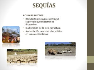 SEQUÍAS
POSIBLES EFECTOS
• Reducción de caudales del agua
superficial y/o subterránea
disponible.
• Inutilización de la infraestructura.
• Acumulación de materiales sólidos
en los alcantarillados.
 
