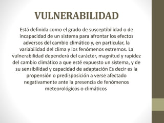 VULNERABILIDAD
Está definida como el grado de susceptibilidad o de
incapacidad de un sistema para afrontar los efectos
adversos del cambio climático y, en particular, la
variabilidad del clima y los fenómenos extremos. La
vulnerabilidad dependerá del carácter, magnitud y rapidez
del cambio climático a que esté expuesto un sistema, y de
su sensibilidad y capacidad de adaptación Es decir es la
propensión o predisposición a verse afectado
negativamente ante la presencia de fenómenos
meteorológicos o climáticos
 