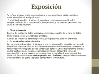Exposición
Se refiere al tipo y grado, o naturaleza, a la que un sistema está expuesto a
variaciones climáticas significativas.
El análisis de cambio climático observado se relaciona con cambios del
comportamiento de la precipitación, temperatura, y de eventos extremos. Ese
análisis se debe basar en:
• Clima observado
Control de calidad de datos observados, homogeneización de la base de datos
Climatología actual y variabilidad climática.
Análisis de tendencia para temperatura, precipitación y eventos extremos
• Escenarios de cambio climático
Los escenarios de cambio climático son una representación plausible y a menudo
simplificada del clima futuro, basados en un conjunto internamente coherente de
relaciones climatológicas, que se construyen para ser utilizados de forma explícita
en la investigación de las consecuencias potenciales del cambio climático
antropogénico, y que sirven a menudo de insumo para las simulaciones de los
impactos. Estos escenarios no son pronósticos climáticos, ya que cada escenario es
una alternativa de cómo se puede comportar el clima futuro.
 
