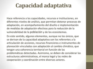 Hace referencia a las capacidades, recursos e instituciones, en
diferentes niveles de análisis, que permitan detonar procesos de
adaptación, en acompañamiento del diseño e implementación
de medidas de adaptación efectivas para la reducción de la
vulnerabilidad de la población y de los ecosistemas.
En este sentido, algunos elementos, aunque no los únicos, que
se derivan de la capacidad adaptativa son los referentes a la
articulación de acciones, recursos financieros e instrumentos de
planeación vinculados con adaptación al cambio climático, que
tengan una coherencia territorial en función de las
problemáticas detectadas. Asimismo, se deben de considerar las
estructuras administrativas, el marco legal y las redes de
cooperación y coordinación entre diversos actores.
Capacidad adaptativa
 