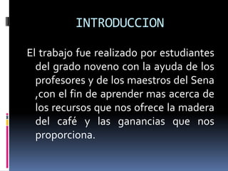 INTRODUCCION

El trabajo fue realizado por estudiantes
  del grado noveno con la ayuda de los
  profesores y de los maestros del Sena
  ,con el fin de aprender mas acerca de
  los recursos que nos ofrece la madera
  del café y las ganancias que nos
  proporciona.
 