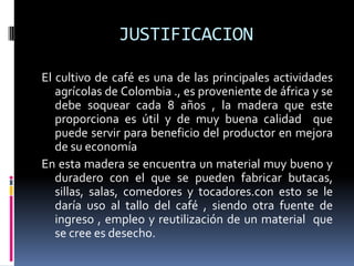 JUSTIFICACION

El cultivo de café es una de las principales actividades
   agrícolas de Colombia ., es proveniente de áfrica y se
   debe soquear cada 8 años , la madera que este
   proporciona es útil y de muy buena calidad que
   puede servir para beneficio del productor en mejora
   de su economía
En esta madera se encuentra un material muy bueno y
   duradero con el que se pueden fabricar butacas,
   sillas, salas, comedores y tocadores.con esto se le
   daría uso al tallo del café , siendo otra fuente de
   ingreso , empleo y reutilización de un material que
   se cree es desecho.
 