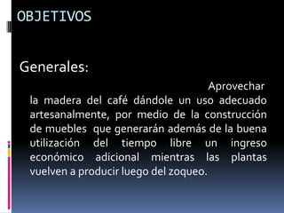 OBJETIVOS


Generales:
                                      Aprovechar
 la madera del café dándole un uso adecuado
 artesanalmente, por medio de la construcción
 de muebles que generarán además de la buena
 utilización del tiempo libre un ingreso
 económico adicional mientras las plantas
 vuelven a producir luego del zoqueo.
 