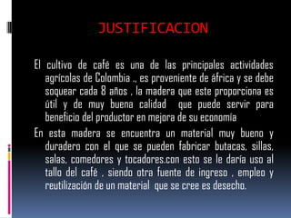 JUSTIFICACION

El cultivo de café es una de las principales actividades
   agrícolas de Colombia ., es proveniente de áfrica y se debe
   soquear cada 8 años , la madera que este proporciona es
   útil y de muy buena calidad que puede servir para
   beneficio del productor en mejora de su economía
En esta madera se encuentra un material muy bueno y
   duradero con el que se pueden fabricar butacas, sillas,
   salas, comedores y tocadores.con esto se le daría uso al
   tallo del café , siendo otra fuente de ingreso , empleo y
   reutilización de un material que se cree es desecho.
 