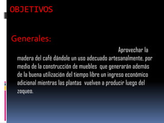 OBJETIVOS


Generales:
                                                  Aprovechar la
 madera del café dándole un uso adecuado artesanalmente, por
 medio de la construcción de muebles que generarán además
 de la buena utilización del tiempo libre un ingreso económico
 adicional mientras las plantas vuelven a producir luego del
 zoqueo.
 