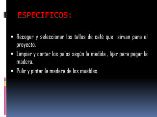 ESPECIFICOS:

 Recoger y seleccionar los tallos de café que sirvan para el
  proyecto.
 Limpiar y cortar los palos según la medida , lijar para pegar la
  madera.
 Pulir y pintar la madera de los muebles.
 