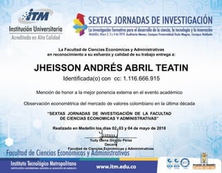 La Facultad de Ciencias Económicas y Administrativas
en reconocimiento a su esfuerzo y calidad de su trabajo entrega a:
Mención de honor a la mejor ponencia externa en el evento académico
Observación econométrica del mercado de valores colombiano en la última década
“SEXTAS JORNADAS DE INVESTIGACIÓN DE LA FACULTAD
DE CIENCIAS ECONOMICAS Y ADMINISTRATIVAS”
Realizado en Medellín los días 02, 03 y 04 de mayo de 2018
___________________________
Yudy Elena Giraldo Pérez
Decana
Facultad de Ciencias Económicas y Administrativas
JHEISSON ANDRÉS ABRIL TEATIN
Identificada(o) con cc: 1.116.666.915
 