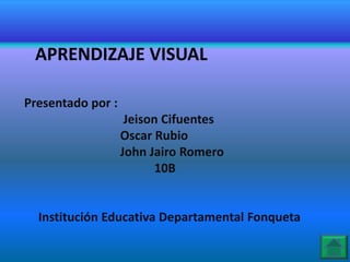 APRENDIZAJE VISUAL

Presentado por :
                    Jeison Cifuentes
                   Oscar Rubio
                   John Jairo Romero
                         10B


  Institución Educativa Departamental Fonqueta
 