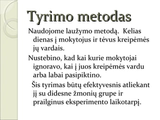 Tyrimo metodas
Naudojome laužymo metodą. Kelias
 dienas į mokytojus ir tėvus kreipėmės
 jų vardais.
Nustebino, kad kai kurie mokytojai
 ignoravo, kai į juos kreipėmės vardu
 arba labai pasipiktino.
 Šis tyrimas būtų efektyvesnis atliekant
 jį su didesne žmonių grupe ir
 prailginus eksperimento laikotarpį.
 