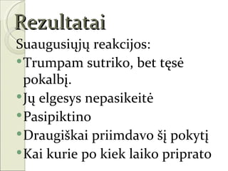Rezultatai
Suaugusiųjų reakcijos:
 Trumpam sutriko, bet tęsė
  pokalbį.
 Jų elgesys nepasikeitė
 Pasipiktino
 Draugiškai priimdavo šį pokytį
 Kai kurie po kiek laiko priprato
 