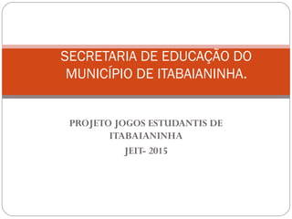 PROJETO JOGOS ESTUDANTIS DE
ITABAIANINHA
JEIT- 2015
SECRETARIA DE EDUCAÇÃO DO
MUNICÍPIO DE ITABAIANINHA.
 
 