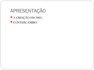 APRESENTAÇÃO
A CRIAÇÃO EM 2002;
O INTERCAMBIO
 
