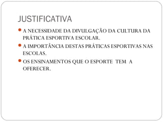 JUSTIFICATIVA
A NECESSIDADE DA DIVULGAÇÃO DA CULTURA DA
PRÁTICA ESPORTIVA ESCOLAR.
A IMPORTÂNCIA DESTAS PRÁTICAS ESPORTIVAS NAS
ESCOLAS.
OS ENSINAMENTOS QUE O ESPORTE TEM A
OFERECER.
 